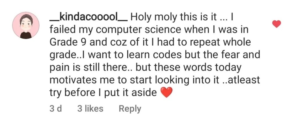 Somebody's feedback on an interview I had with Codecademy to describe my route into UX via coding. They say, "Holy moly this is it... I failed my computer science when I was in Grade 9 and coz of it I had to repeat whole grade... I want to learn codes but the fear and pain is still there... but these words today motivates me to start looking into it... at least try before I put it aside"